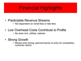 Financial Highlights Predictable Revenue Streams  Not dependent on rental fees or late fees Low Overhead Costs Contribute to Profits No store rent, utilities, salaries Strong Growth Market entry timing, planned barrier to entry for competition, customer centric  