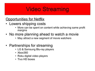 Video Streaming Opportunities for Netflix Lowers shipping costs More can be spent on content while achieving same profit margins No more planning ahead to watch a movie May attract a new segment of movie watchers Partnerships for streaming LG & Samsung Blu-ray players Xbox360 Roku digital video players Tivo HD boxes  