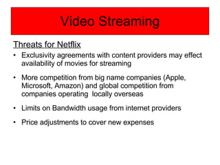 Video Streaming Threats for Netflix Exclusivity agreements with content providers may effect availability of movies for streaming More competition from big name companies (Apple, Microsoft, Amazon) and global competition from companies operating  locally overseas Limits on Bandwidth usage from internet providers Price adjustments to cover new expenses 