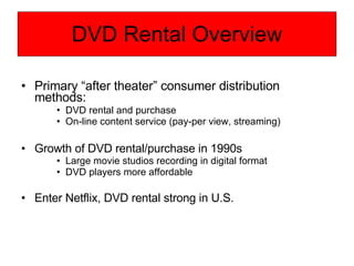DVD Rental Overview Primary “after theater” consumer distribution methods: DVD rental and purchase On-line content service (pay-per view, streaming) Growth of DVD rental/purchase in 1990s Large movie studios recording in digital format DVD players more affordable Enter Netflix, DVD rental strong in U.S. 