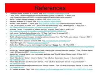 References “ Twitter for Netflix” accessed on 23 March 2009. < http://addnetflix.moltbedesigns.com/ > Luther, Shaila. “Netflix creeps into Facebook with Netflix Updates.” CrunchGear. 24 March 2009. <http://www.crunchgear.com/2009/03/24/netflix-creeps-into-facebook-with-netflix-updates/> NetFlix Company Website accessed on 3 March 2009. < www.netflix.com > Wikipedia accessed on 14 March 2009. < http://en.wikipedia.org/wiki/Netflix > Hoovers Online accessed 23 March 2009. < http://premium.hoovers.com > (Premium subscription required) Cook, Jim and Taylor, Suzanne. “Five Lessons From the Netflix Startup Story.” MarketingProfs. 11 April 2006. < http://www.marketingprofs.com/print.asp?source=/6/cooktaylor1.asp > Mullaney, Timothy. “Coming soon to a Netflix near you.”  Business Week Online . 9 June 2006.< http://www.businessweek.com/smallbiz/content/jun2006/sb20060609_292496.htm > Helft, Miguel. “Netflix to Deliver Movies to the PC.”  New York Times . 16 January 2007. < http://www.nytimes.com/2007/01/16/technology/16netflix.html > “ Netflix offers subscribers the option of instantly watching movies on their PCs.” Netflix press release. 16 January 2007. < http://www.netflix.com/MediaCenter?id=5384 > Blockbuster Movies accessed 23 March 2009. < http://www.blockbuster.com/totalaccess > “ Apple TV.” Apple.com. < http://www.apple.com/appletv/ > Zeidler, Sue. “Netflix, consumer electronics partnerships near.”  Reuters . Gary Hill. 2 April 2008. < http://www.reuters.com/article/technologyNews/idUSN2133480820080422?feedType=RSS&feedName=technologyNews&sp=true > Jacobs, Ian. “Internet-based businesses are (finally) changing the customer interaction paradigm.” Frost & Sullivan Market Insight. 28 September 2007. < http://www.frost.com > Jacobs, Ian. “Universal agents – not a universally applicable idea.” Frost & Sullivan Market Insight. 30 June 2007. < http://www.frost.com > “ World Video Content Delivery Networks Market.” Frost & Sullivan Subscription Service. 15 December 2008. < http://www.frost.com > “ World Video Encoders and Transcoders Markets.” Frost & Sullivan Subscription Service. 13 December 2007. < http://www.frost.com > “ North American Residential Broadband Access Services Markets.” Frost & Sullivan Subscription Service. 28 March 2008.  http://www.frost.com SEC website accessed 7 April 2009 . < http://idea.sec.gov/Archives/edgar/data/1065280/000119312509037430/d10k.htm > 