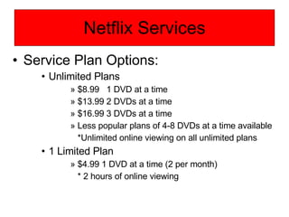 Netflix Services Service Plan Options: Unlimited Plans $8.99  1 DVD at a time $13.99 2 DVDs at a time $16.99 3 DVDs at a time Less popular plans of 4-8 DVDs at a time available *Unlimited online viewing on all unlimited plans 1 Limited Plan $4.99 1 DVD at a time (2 per month) * 2 hours of online viewing 