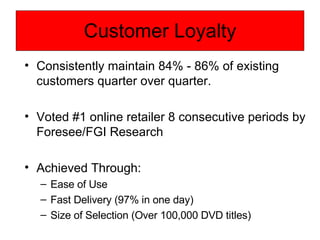 Customer Loyalty Consistently maintain 84% - 86% of existing customers quarter over quarter. Voted #1 online retailer 8 consecutive periods by Foresee/FGI Research Achieved Through: Ease of Use  Fast Delivery (97% in one day) Size of Selection (Over 100,000 DVD titles) 
