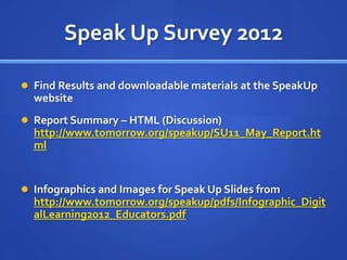 Speak Up Survey 2012

 Find Results and downloadable materials at the SpeakUp
  website
 Report Summary – HTML (Discussion)
  http://www.tomorrow.org/speakup/SU11_May_Report.ht
  ml


 Infographics and Images for Speak Up Slides from
  http://www.tomorrow.org/speakup/pdfs/Infographic_Digit
  alLearning2012_Educators.pdf
 