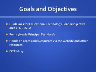 Goals and Objectives

 Guidelines for Educational Technology Leadership nfive
  areas - NETS - A

 Pennsylvania Principal Standards

 Hands on access and Resources via the website and other
  resources

 ISTE Ning
 