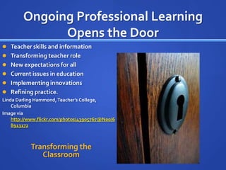Ongoing Professional Learning
              Opens the Door
 Teacher skills and information
 Transforming teacher role
 New expectations for all
 Current issues in education
 Implementing innovations
 Refining practice.
Linda Darling Hammond, Teacher’s College,
    Columbia
Image via
    http://www.flickr.com/photos/43905767@N00/6
    8913172



           Transforming the
              Classroom
 