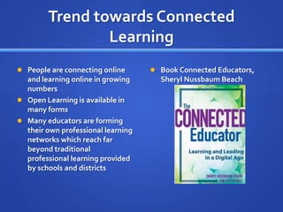Trend towards Connected
                Learning
 People are connecting online       Book Connected Educators,
  and learning online in growing      Sheryl Nussbaum Beach
  numbers
 Open Learning is available in
  many forms
 Many educators are forming
  their own professional learning
  networks which reach far
  beyond traditional
  professional learning provided
  by schools and districts
 
