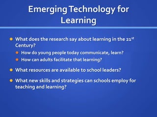 Emerging Technology for
               Learning
 What does the research say about learning in the 21st
  Century?
   How do young people today communicate, learn?
   How can adults facilitate that learning?

 What resources are available to school leaders?

 What new skills and strategies can schools employ for
  teaching and learning?
 