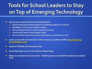 Tools for School Leaders to Stay
    on Top of Emerging Technology
   Set up your own Personal Learning Network
       Read Emerging Technology Reports and Related Updates as outlined
       ReadBlogs and Journals related to topics
       Set up Google Reader to Follow blogs and journals
       Connect with other school leaders online
       Join an Online Community such as Classroom 2.0, PLPnetwork, ISTE

   Learn a new skill via Youtube or other resource 15 Minutes Wiki http://keeping-
    up.wikispaces.com/

   Explore TEDtalks for Education Use

   Download Apps such as the Horizon Report App

   Make an Investment of your time – Nothing we do on behalf of students is wasted
    time.
 