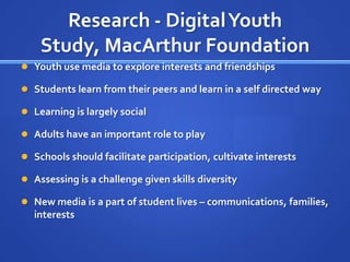 Research - Digital Youth
    Study, MacArthur Foundation
 Youth use media to explore interests and friendships

 Students learn from their peers and learn in a self directed way

 Learning is largely social

 Adults have an important role to play

 Schools should facilitate participation, cultivate interests

 Assessing is a challenge given skills diversity

 New media is a part of student lives – communications, families,
  interests
 