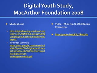 Digital Youth Study,
       MacArthur Foundation 2008
 Studies Links                             Video – Mimi Ito, U of California
                                              Researcher
   http://digitallearning.macfound.org
    /site/c.enJLKQNlFiG/b.2029199/http      http://youtu.be/58X7YPebJVo
    ://digitalyouth.ischool.berkeley.edu
    /report
   Two Page Summary
    https://docs.google.com/viewer?url
    =http%3A%2F%2Fdigitalyouth.isch
    ool.berkeley.edu%2Ffiles%2Freport
    %2Fdigitalyouth-
    TwoPageSummary.pdf
 