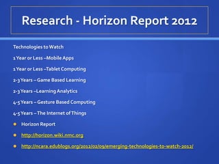 Research - Horizon Report 2012
Technologies to Watch

1 Year or Less –Mobile Apps

1 Year or Less –Tablet Computing

2-3 Years – Game Based Learning

2-3 Years –Learning Analytics

4-5 Years – Gesture Based Computing

4-5 Years – The Internet of Things

   Horizon Report

   http://horizon.wiki.nmc.org

   http://ncara.edublogs.org/2012/02/09/emerging-technologies-to-watch-2012/
 