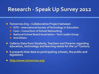Research - Speak Up Survey 2012

 Tomorrow.Org – Collaborative Project between
   ISTE – International Society of Technology in Education
   Cosn – Consortium of School Networking
   National School Board Association – Tech Leader Group
   And Others

 Collects Data from Students, Teachers and Parents regarding
   education, technology and learning needs for the 21st Century
 It presents that data to participating schools, the public and
   legislators
 http://www.tomorrow.org/
 