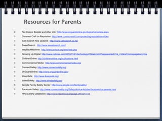 Resources for Parents
Net Cetera: Booklet and other info: http://www.onguardonline.gov/topics/net-cetera.aspx

Common Craft on Reputation: http://www.commoncraft.com/protecting-reputations-video

Safe Search New Zealand: http://www.safesearch.co.nz/

SweetSearch http://www.sweetsearch.com/

WayBackMachine: http://www.archive.org/web/web.php

Growing Up Digital: http://www.nytimes.com/2010/11/21/technology/21brain.html?pagewanted=1&_r=2&ref=homepage&src=me

ChildrenOnline: http://childrenonline.org/publications.html

Commonsense Media: http://www.commonsensemedia.org/

ConnectSafely: http://www.connectsafely.org/

OnGuardOnline: http://www.onguardonline.gov/

iKeepSafe: http://www.ikeepsafe.org/

WiredSafety: http://www.wiredsafety.org/

Google Family Safety Center http://www.google.com/familysafety/

Facebook Safety: http://www.connectsafely.org/Safety-Advice-Articles/facebook-for-parents.html

HRS Library DataBases: http://www.headroyce.org/page.cfm?p=1118
 