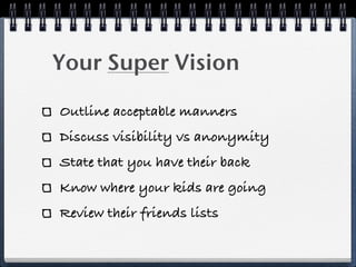 Your Super Vision

Outline acceptable manners
Discuss visibility vs anonymity
State that you have their back
Know where your kids are going
Review their friends lists
 