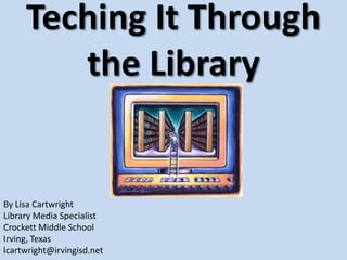 Teching It Through the Library By Lisa Cartwright  Library Media Specialist Crockett Middle School Irving, Texas lcartwright@irvingisd.net 