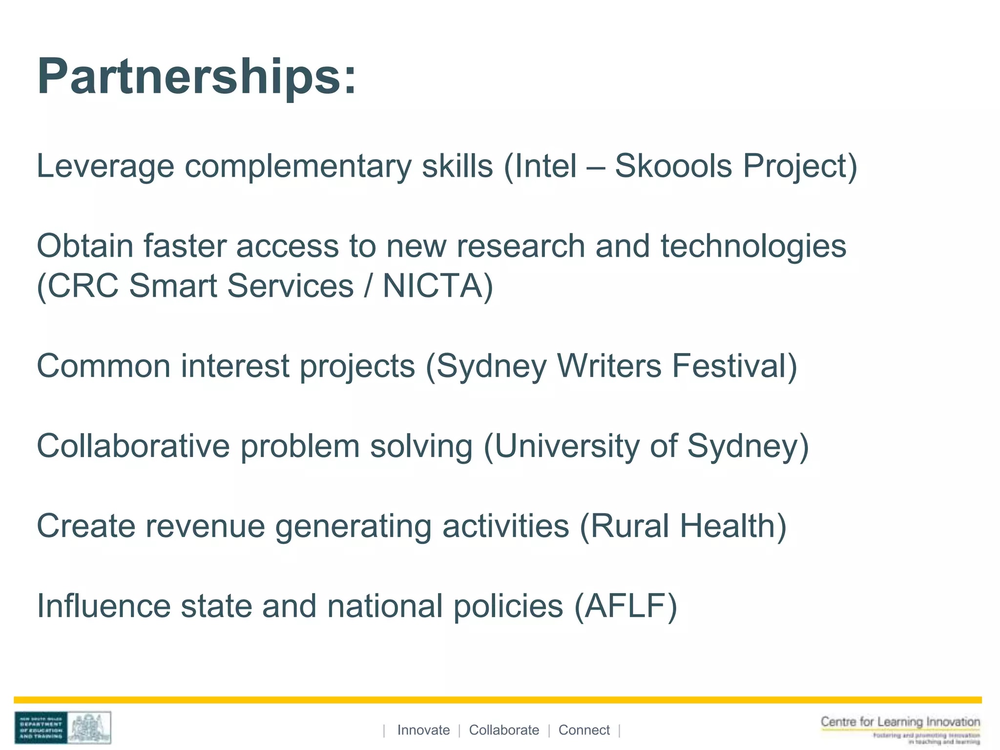 Partnerships:
Leverage complementary skills (Intel – Skoools Project)

Obtain faster access to new research and technologies
(CRC Smart Services / NICTA)

Common interest projects (Sydney Writers Festival)

Collaborative problem solving (University of Sydney)

Create revenue generating activities (Rural Health)

Influence state and national policies (AFLF)


                       | Innovate | Collaborate | Connect |
 