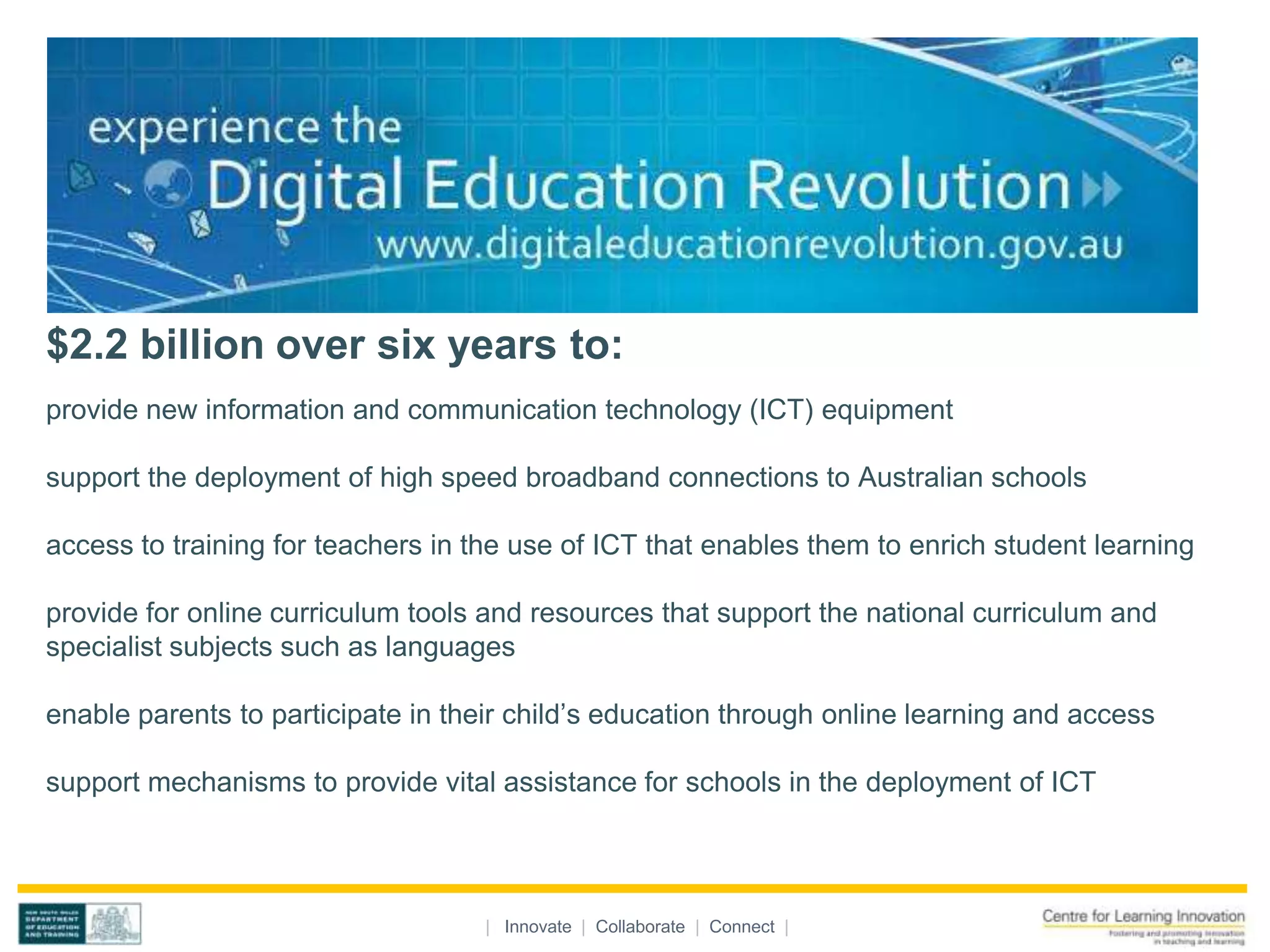$2.2 billion over six years to:
provide new information and communication technology (ICT) equipment

support the deployment of high speed broadband connections to Australian schools

access to training for teachers in the use of ICT that enables them to enrich student learning

provide for online curriculum tools and resources that support the national curriculum and
specialist subjects such as languages

enable parents to participate in their child’s education through online learning and access

support mechanisms to provide vital assistance for schools in the deployment of ICT




                                    | Innovate | Collaborate | Connect |
 