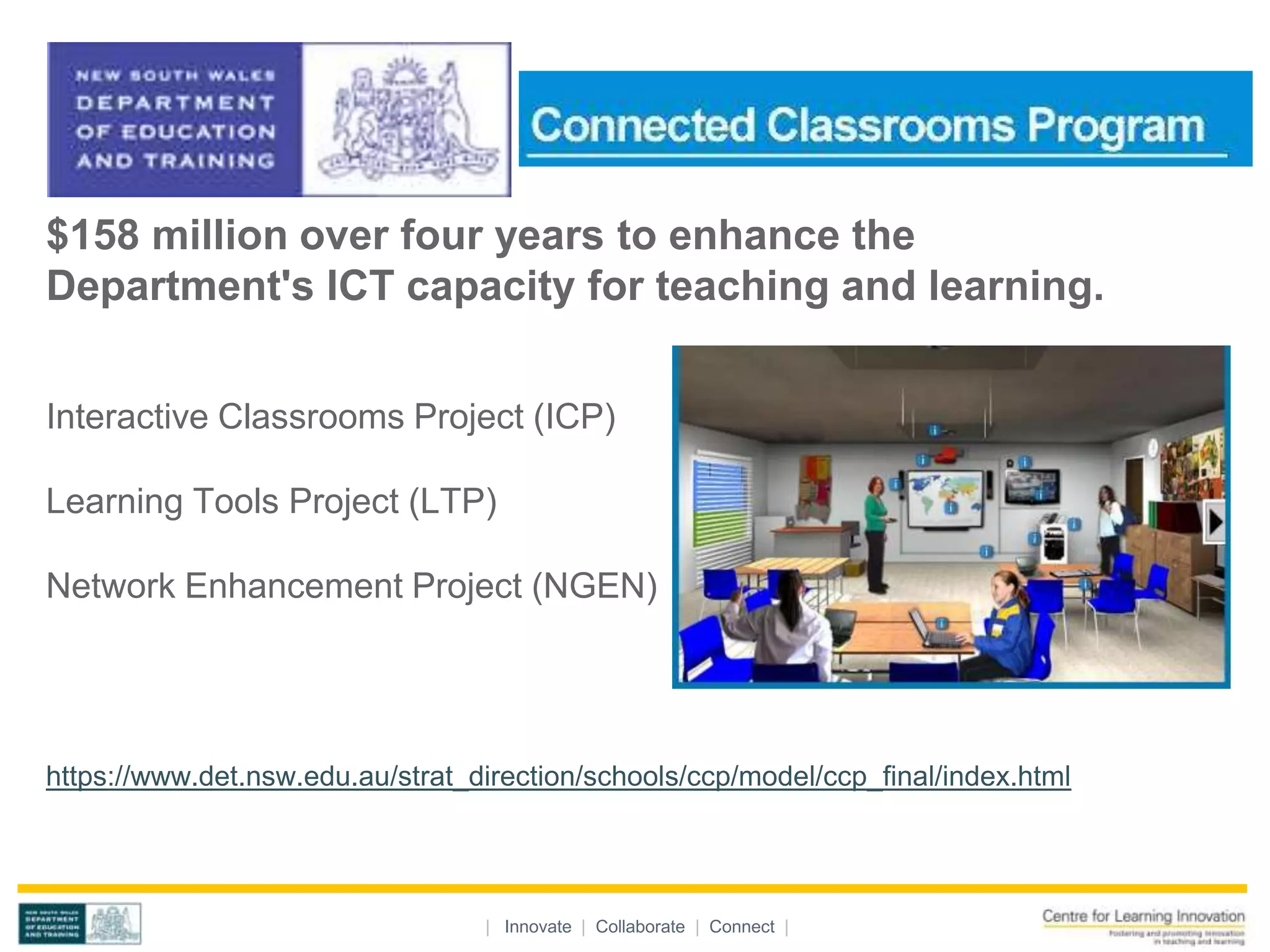 $158 million over four years to enhance the
Department's ICT capacity for teaching and learning.


Interactive Classrooms Project (ICP)

Learning Tools Project (LTP)

Network Enhancement Project (NGEN)




https://www.det.nsw.edu.au/strat_direction/schools/ccp/model/ccp_final/index.html




                                  | Innovate | Collaborate | Connect |
 