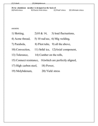 (C) Cobalt (D) Molybdenum
20.An aluminium member is designed on the basis of.
(A)Yield stress B) Elastic limit stress (C) Proof stress (D) Ultimate stress
ANSWERS
1) Slotting, 2)10 & 14, 3) load fluctuations,
4) Acme thread, 5) 10 rad/sec, 6) Mig welding,
7) Parabola, 8) Pitot tube, 9) all the above,
10) Convection, 11) Solid ice, 12)Axial component,
13) Tolerance, 14) Camber on the rolls,
15) Connect resistance, 16)which are perfectly aligned,
17) High carbon steel, 18) Power,
19) Molybdenum, 20) Yield stress
 