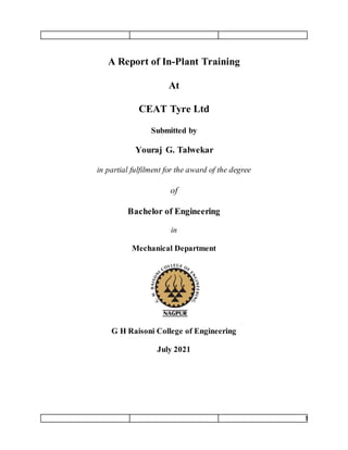 1
A Report of In-Plant Training
At
CEAT Tyre Ltd
Submitted by
Youraj G. Talwekar
in partial fulfilment for the award of the degree
of
Bachelor of Engineering
in
Mechanical Department
G H Raisoni College of Engineering
July 2021
 