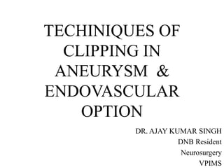 TECHINIQUES OF
CLIPPING IN
ANEURYSM &
ENDOVASCULAR
OPTION
DR. AJAY KUMAR SINGH
DNB Resident
Neurosurgery
VPIMS
 