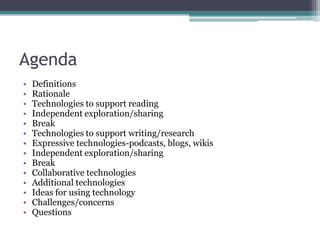AgendaDefinitionsRationaleTechnologies to support readingIndependent exploration/sharingBreakTechnologies to support writing/researchExpressive technologies-podcasts, blogs, wikisIndependent exploration/sharingBreakCollaborative technologiesAdditional technologiesIdeas for using technologyChallenges/concernsQuestions