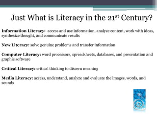 Just What is Literacy in the 21st Century?Information Literacy:  access and use information, analyze content, work with ideas, synthesize thought, and communicate resultsNew Literacy: solve genuine problems and transfer informationComputer Literacy: word processors, spreadsheets, databases, and presentation and graphic softwareCritical Literacy: critical thinking to discern meaning Media Literacy: access, understand, analyze and evaluate the images, words, and sounds