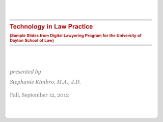Technology in Law Practice
(Sample Slides from Digital Lawyering Program for the University of
Dayton School of Law)




presented by
Stephanie Kimbro, M.A., J.D.

Fall, September 12, 2012
 