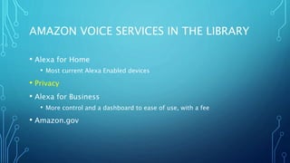 AMAZON VOICE SERVICES IN THE LIBRARY
• Alexa for Home
• Most current Alexa Enabled devices
• Privacy
• Alexa for Business
• More control and a dashboard to ease of use, with a fee
• Amazon.gov
 