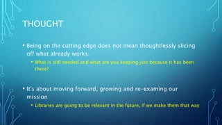 THOUGHT
• Being on the cutting edge does not mean thoughtlessly slicing
off what already works.
• What is still needed and what are you keeping just because it has been
there?
• It's about moving forward, growing and re-examing our
mission
• Libraries are going to be relevant in the future, if we make them that way
 