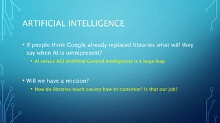 ARTIFICIAL INTELLIGENCE
• If people think Google already replaced libraries what will they
say when AI is omnipresent?
• AI versus AGI (Artificial General Intelligence) is a huge leap
• Will we have a mission?
• How do libraries teach society how to transition? Is that our job?
 