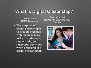 What is Digital Citizenship?
Jenn Schott
NEMS Counselor
•

The purpose of
digital citizenship is
to provide students
with the necessary
skills to make safe,
responsible, and
respectful decisions
when engaging in a
digital environment.

Emily Crapnell
NWMS 7th Grade Science
Teacher

 