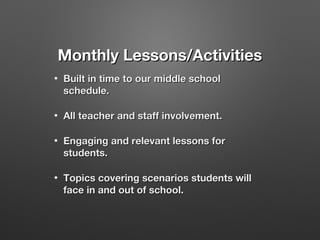 Monthly Lessons/Activities
•

Built in time to our middle school
schedule.

•

All teacher and staff involvement.

•

Engaging and relevant lessons for
students.

•

Topics covering scenarios students will
face in and out of school.

 