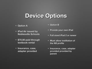 Device Options
•
•

Option A
iPad Air issued by
Noblesville Schools

•

$70.00 paid through
textbook rental

•

Insurance, case,
adapter provided

•

Option B

•

Provide your own iPad

•

Full sized iPad 2 or newer

•

Must allow instillation of
the NS profile

•

Insurance, case, adapter
provided provided by
parent

 
