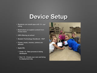 Device Setup
•

Students can install apps with 12+ age
rating

•

Restrictions on explicit content from
iTunes store

•

CIPA filtering at school

•

Student Technology Handbook - RUP

•

iTunes, music, movies, camera are
allowed

•

Apple IDs
•

Under 13 - New process is being
developed

•

Over 13 - Create your own and bring
to deployment day

 