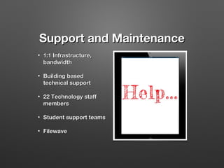 Support and Maintenance
•

1:1 Infrastructure,
bandwidth

•

Building based
technical support

•

22 Technology staff
members

•

Student support teams

•

Filewave

 