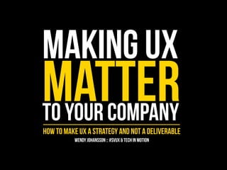 MAKING UX 
MATTER TO YOUR COMPANY 
HOW TO MAKE UX A STRATEGY AND NOT A DELIVERABLE 
WENDY JOHANSSON :: #SVUX & TECH IN MOTION 
 
