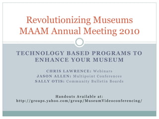 TECHNOLOGY BASED PROGRAMS TO
ENHANCE YOUR MUSEUM
C H R I S L A W R E N C E : W e b i n a r s
J A S O N A L L E N : M u l t i p o i n t C o n f e r e n c e s
S A L L Y O T I S : C o m m u n i t y B u l l e t i n B o a r d s
H a n d o u t s A v a i l a b l e a t :
h t t p : / / g r o u p s . y a h o o . c o m / g r o u p / M u s e u m V i d e o c o n f e r e n c i n g /
Revolutionizing Museums
MAAM Annual Meeting 2010
 