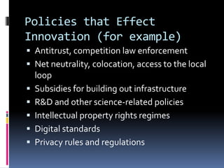 Policies that Effect
Innovation (for example)
 Antitrust, competition law enforcement
 Net neutrality, colocation, access to the local
loop
 Subsidies for building out infrastructure
 R&D and other science-related policies
 Intellectual property rights regimes
 Digital standards
 Privacy rules and regulations
 