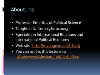 About me
 Professor Emeritus of Political Science
 Taught at IU from 1981 to 2013
 Specialist in International Relations and
International Political Economy
 Web site: http://mypage.iu.edu/~hartj
 You can access this lecture at:
http://www.slideshare.net/hartjeff12/
 