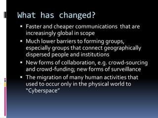 What has changed?
 Faster and cheaper communications that are
increasingly global in scope
 Much lower barriers to forming groups,
especially groups that connect geographically
dispersed people and institutions
 New forms of collaboration, e.g. crowd-sourcing
and crowd-funding; new forms of surveillance
 The migration of many human activities that
used to occur only in the physical world to
“Cyberspace”
 