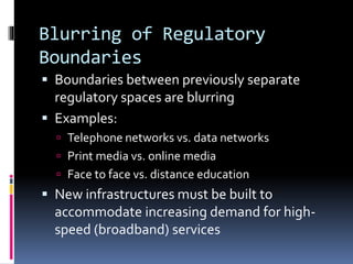 Blurring of Regulatory
Boundaries
 Boundaries between previously separate
regulatory spaces are blurring
 Examples:
 Telephone networks vs. data networks
 Print media vs. online media
 Face to face vs. distance education
 New infrastructures must be built to
accommodate increasing demand for high-
speed (broadband) services
 