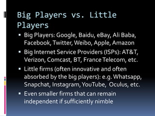 Big Players vs. Little
Players
 Big Players: Google, Baidu, eBay, Ali Baba,
Facebook,Twitter,Weibo, Apple,Amazon
 Big Internet Service Providers (ISPs): AT&T,
Verizon, Comcast, BT, FranceTelecom, etc.
 Little firms (often innovative and often
absorbed by the big players): e.g.Whatsapp,
Snapchat, Instagram,YouTube, Oculus, etc.
 Even smaller firms that can remain
independent if sufficiently nimble
 