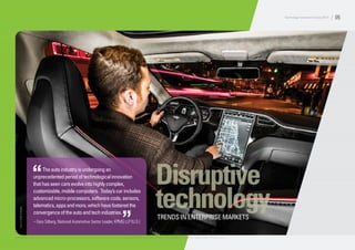 Disruptive
technologyTRENDS IN ENTERPRISE MARKETS
Photo:A.J.MuellerPhotography
Theautoindustryisundergoingan
unprecedentedperiodoftechnologicalinnovation
thathasseencarsevolveintohighlycomplex,
customizable,mobilecomputers. Today’scarincludes
advancedmicro-processors,softwarecode,sensors,
telematics,appsandmore,whichhavefosteredthe
convergenceoftheautoandtechindustries.
– Gary Silberg, National Automotive Sector Leader, KPMG LLP (U.S.)
“
”
© 2014 KPMG LLP, a Delaware limited liability partnership and the U.S. member firm of the KPMG network of independent member firms affiliated with KPMG International Cooperative (“KPMG International”), a Swiss entity. All rights reserved. Printed in the U.S.A.
Technology Innovation Survey 2014 / 05
 