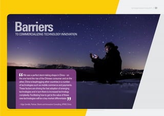 BarriersTO COMMERCIALIZING TECHNOLOGY INNOVATION
WeseeaperfectstormtakingshapeinChina–on
theonehandtheriseoftheChineseconsumerandonthe
other,Chinaisleapfroggingothercountriesinanumber
oftechnologiessuchasmobilecommerceandpayments.
Thesefactorsaredrivingthefastadoptionofemerging
technologiesandinturnthereisincreasedtechnology
complexity.Facilitatinghowtogettothevalueofthese
newtechnologieswillbeakeymarketdifferentiator.
– Edge Zarrella, Partner, Clients and Innovation Consulting, KPMG China
“
”
© 2014 KPMG LLP, a Delaware limited liability partnership and the U.S. member firm of the KPMG network of independent member firms affiliated with KPMG International Cooperative (“KPMG International”), a Swiss entity. All rights reserved. Printed in the U.S.A.
Technology Innovation Survey 2014 / 09
 