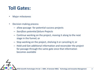 Toll Gates:
• Major milestones

• Decision making process
   – allow passage for potential success projects
   – Sacrifices potential failure Projects
   – Continue working on the project, moving it along to the next
     stage in the funnel; or
   – Stop working on the project, shelving it or canceling it; or
   – Hold and Get additional information and reconsider the project
     for passage through the same gate once that information
     becomes available




       ATOA Scientific Technologies Pvt Ltd | SIBM , III Semester MBA| Technology and Innovation Management   17
 