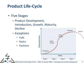 Product Life-Cycle
• Five Stages
  – Product Development,
    Introduction, Growth, Maturity,
    Decline
  – Exceptions
      • Fads
      • Styles
      • Fashions




    ATOA Scientific Technologies Pvt Ltd | SIBM , III Semester MBA| Technology and Innovation Management   20
 