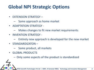 Global NPI Strategic Options
• EXTENSION STRATEGY –
   – Same approach as home market
• ADAPTATION STRATEGY -
   – Makes changes to fit new market requirements
• INVENTION STRATEGY -
   – Entirely new approach is developed for the new market
• STANDARDIZATON –
   – Same product, all markets
• GLOBAL PRODUCTS
   – Only some aspects of the product is standardized


     ATOA Scientific Technologies Pvt Ltd | SIBM , III Semester MBA| Technology and Innovation Management   24
 