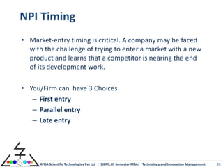 NPI Timing
• Market-entry timing is critical. A company may be faced
  with the challenge of trying to enter a market with a new
  product and learns that a competitor is nearing the end
  of its development work.

• You/Firm can have 3 Choices
   – First entry
   – Parallel entry
   – Late entry




      ATOA Scientific Technologies Pvt Ltd | SIBM , III Semester MBA| Technology and Innovation Management   26
 